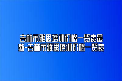 吉林市雅思培训价格一览表最新-吉林市雅思培训价格一览表