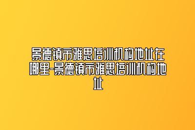 景德镇市雅思培训机构地址在哪里-景德镇市雅思培训机构地址