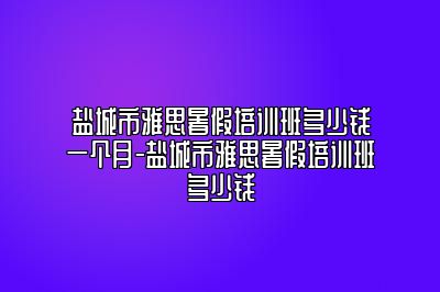 盐城市雅思暑假培训班多少钱一个月-盐城市雅思暑假培训班多少钱