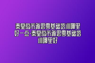 秦皇岛市雅思零基础培训哪里好一点-秦皇岛市雅思零基础培训哪里好