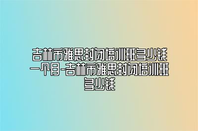 吉林市雅思封闭培训班多少钱一个月-吉林市雅思封闭培训班多少钱