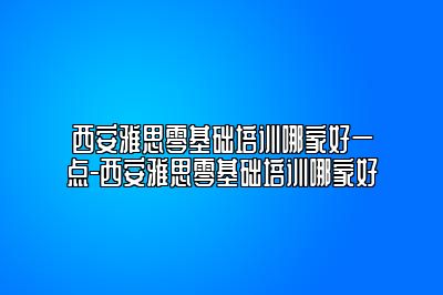 西安雅思零基础培训哪家好一点-西安雅思零基础培训哪家好