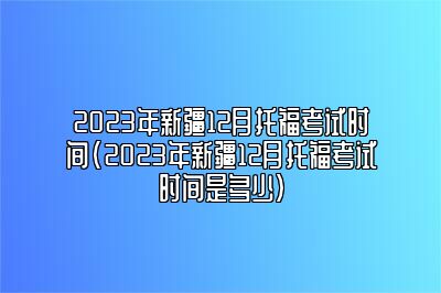 2023年新疆12月托福考试时间(2023年新疆12月托福考试时间是多少)