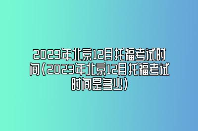 2023年北京12月托福考试时间(2023年北京12月托福考试时间是多少)