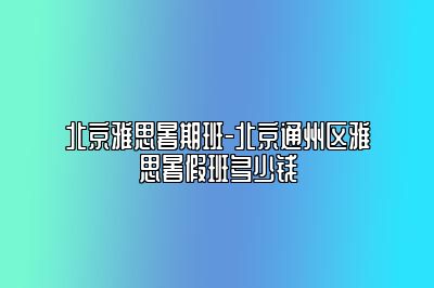 北京雅思暑期班-北京通州区雅思暑假班多少钱
