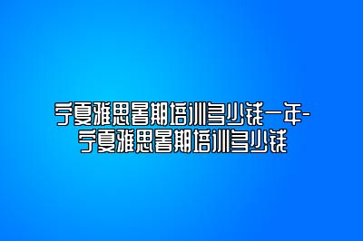 宁夏雅思暑期培训多少钱一年-宁夏雅思暑期培训多少钱