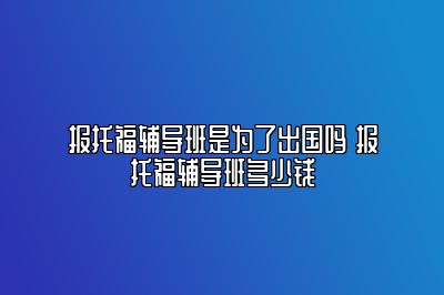 报托福辅导班是为了出国吗 报托福辅导班多少钱