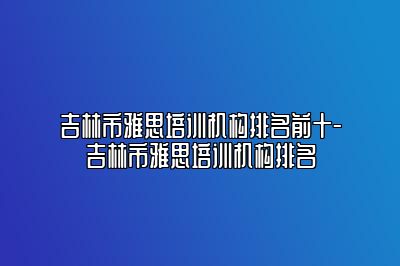 吉林市雅思培训机构排名前十-吉林市雅思培训机构排名