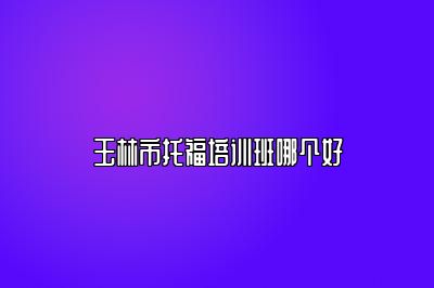 玉林市托福培训班哪个好