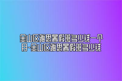 金山区雅思暑假班多少钱一个月-金山区雅思暑假班多少钱