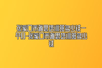 张家口市雅思培训班多少钱一个月-张家口市雅思培训班多少钱