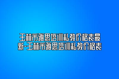 玉林市雅思培训私教价格表最新-玉林市雅思培训私教价格表
