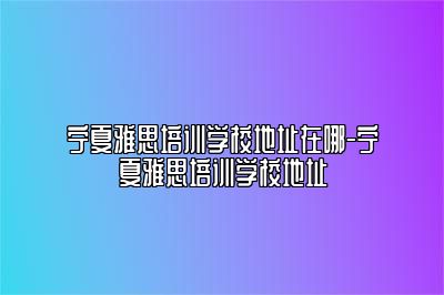 宁夏雅思培训学校地址在哪-宁夏雅思培训学校地址