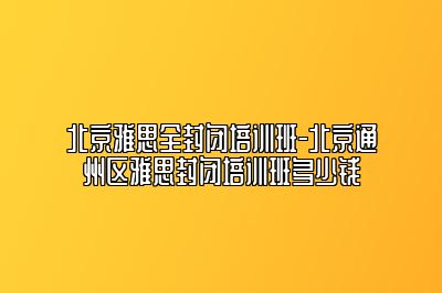 北京雅思全封闭培训班-北京通州区雅思封闭培训班多少钱