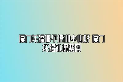 厦门托福哪个培训中心好 厦门托福补课费用