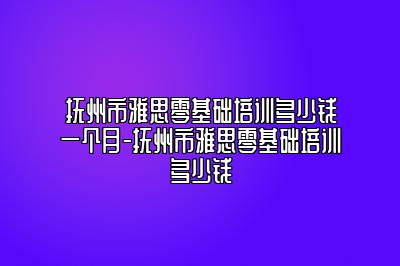 抚州市雅思零基础培训多少钱一个月-抚州市雅思零基础培训多少钱
