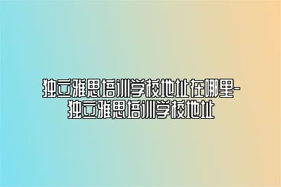 独立雅思培训学校地址在哪里-独立雅思培训学校地址