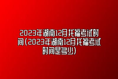 2023年湖南12月托福考试时间(2023年湖南12月托福考试时间是多少)