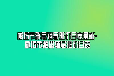 廊坊市雅思辅导班价目表最新-廊坊市雅思辅导班价目表