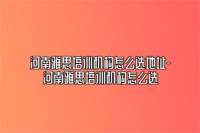 河南雅思培训机构怎么选地址-河南雅思培训机构怎么选
