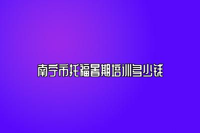南宁市托福暑期培训多少钱