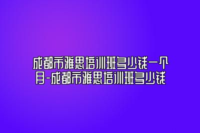 成都市雅思培训班多少钱一个月-成都市雅思培训班多少钱