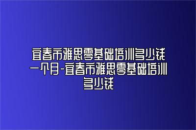 宜春市雅思零基础培训多少钱一个月-宜春市雅思零基础培训多少钱