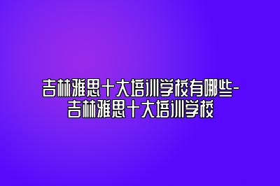 吉林雅思十大培训学校有哪些-吉林雅思十大培训学校