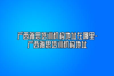 广西雅思培训机构地址在哪里-广西雅思培训机构地址