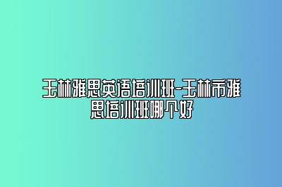 玉林雅思英语培训班-玉林市雅思培训班哪个好