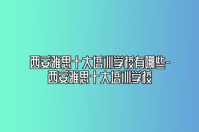 西安雅思十大培训学校有哪些-西安雅思十大培训学校