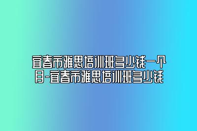 宜春市雅思培训班多少钱一个月-宜春市雅思培训班多少钱