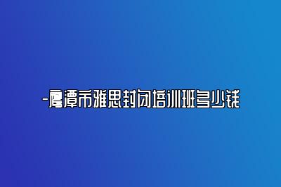 -鹰潭市雅思封闭培训班多少钱