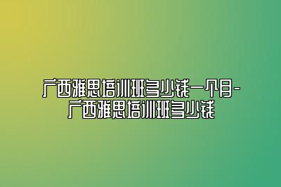 广西雅思培训班多少钱一个月-广西雅思培训班多少钱