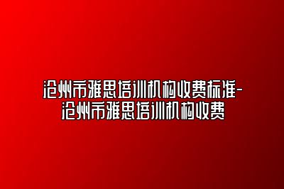 沧州市雅思培训机构收费标准-沧州市雅思培训机构收费