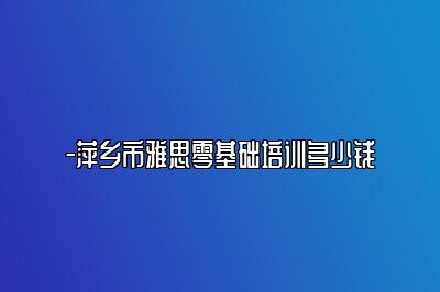 -萍乡市雅思零基础培训多少钱