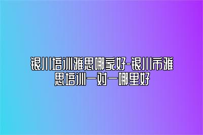 银川培训雅思哪家好-银川市雅思培训一对一哪里好