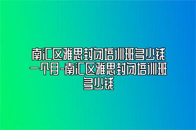 南汇区雅思封闭培训班多少钱一个月-南汇区雅思封闭培训班多少钱