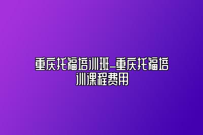 重庆托福培训班_重庆托福培训课程费用