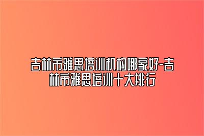 吉林市雅思培训机构哪家好-吉林市雅思培训十大排行