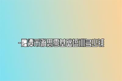 -鹰潭市雅思零基础培训多少钱