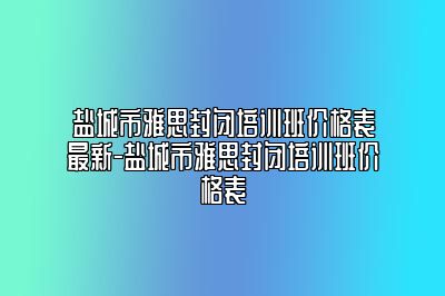 盐城市雅思封闭培训班价格表最新-盐城市雅思封闭培训班价格表