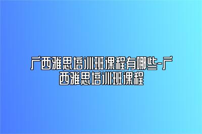 广西雅思培训班课程有哪些-广西雅思培训班课程