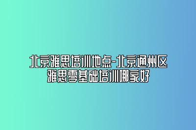 北京雅思培训地点-北京通州区雅思零基础培训哪家好