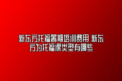 新东方托福暑期培训费用 新东方为托福课类型有哪些