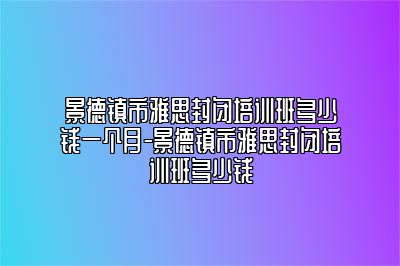 景德镇市雅思封闭培训班多少钱一个月-景德镇市雅思封闭培训班多少钱