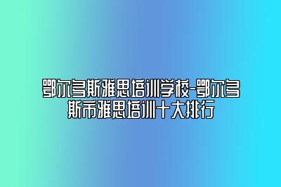 鄂尔多斯雅思培训学校-鄂尔多斯市雅思培训十大排行