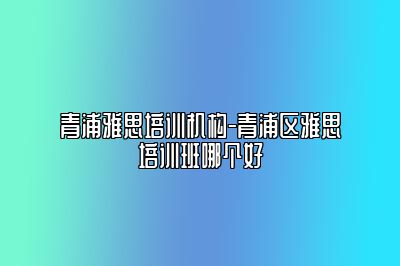 青浦雅思培训机构-青浦区雅思培训班哪个好