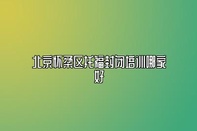 北京怀柔区托福封闭培训哪家好
