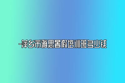-萍乡市雅思暑假培训班多少钱